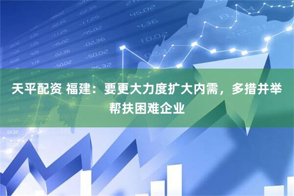 天平配资 福建：要更大力度扩大内需，多措并举帮扶困难企业