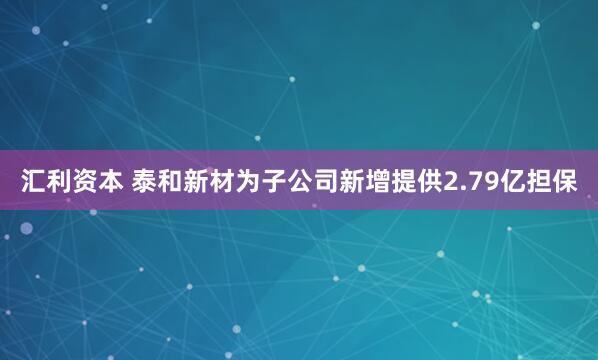 汇利资本 泰和新材为子公司新增提供2.79亿担保