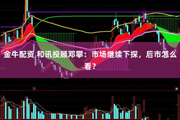 金牛配资 和讯投顾邓攀：市场继续下探，后市怎么看？