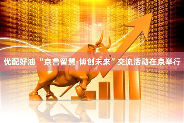 优配好油 “京鲁智慧·博创未来”交流活动在京举行