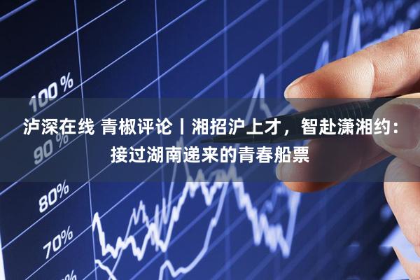 泸深在线 青椒评论丨湘招沪上才，智赴潇湘约：接过湖南递来的青春船票