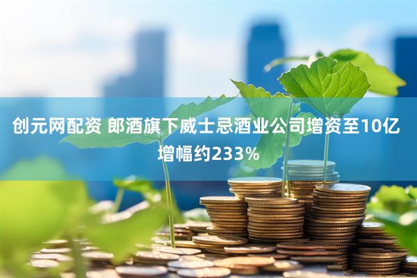 创元网配资 郎酒旗下威士忌酒业公司增资至10亿 增幅约233%