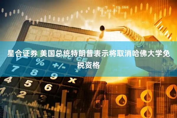 星合证券 美国总统特朗普表示将取消哈佛大学免税资格