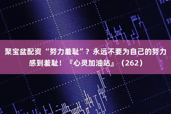 聚宝盆配资 “努力羞耻”?永远不要为自己的努力感到羞耻!『心灵加油站』(262)