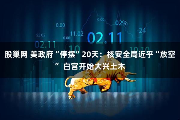 股巢网 美政府“停摆”20天:核安全局近乎“放空” 白宫开始大兴土木
