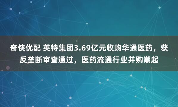 奇侠优配 英特集团3.69亿元收购华通医药,获反垄断审查通过,医药流通行业并购潮起