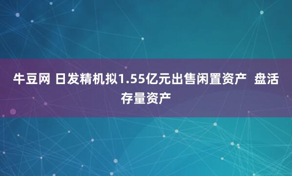 牛豆网 日发精机拟1.55亿元出售闲置资产 盘活存量资产