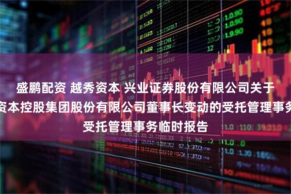 盛鹏配资 越秀资本 兴业证券股份有限公司关于广州越秀资本控股集团股份有限公司董事长变动的受托管理事务临时报告