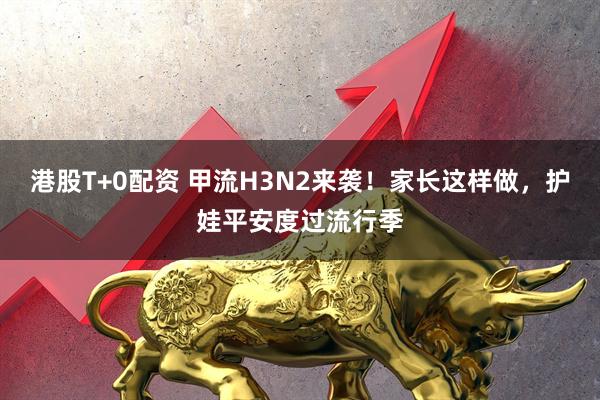 港股T+0配资 甲流H3N2来袭！家长这样做，护娃平安度过流行季