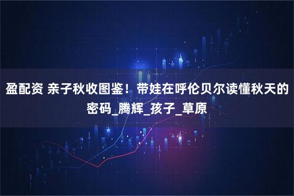 盈配资 亲子秋收图鉴！带娃在呼伦贝尔读懂秋天的密码_腾辉_孩子_草原