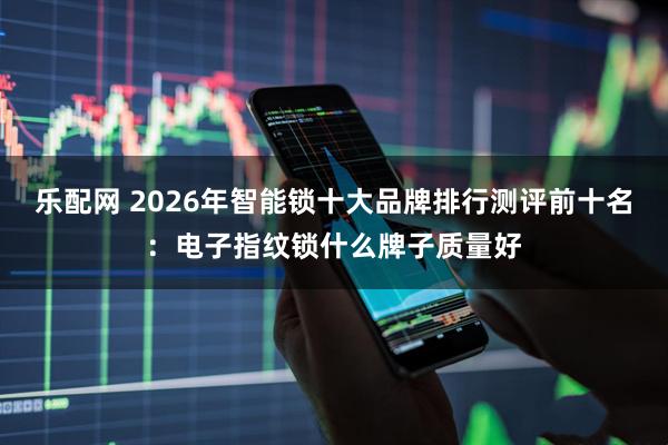 乐配网 2026年智能锁十大品牌排行测评前十名：电子指纹锁什么牌子质量好