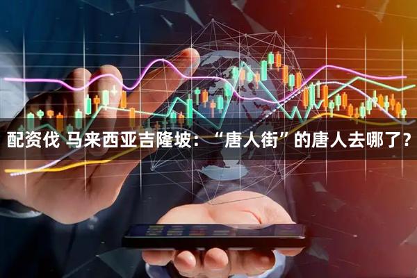 配资伐 马来西亚吉隆坡：“唐人街”的唐人去哪了？