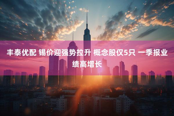 丰泰优配 锡价迎强势拉升 概念股仅5只 一季报业绩高增长