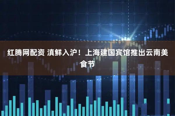 红腾网配资 滇鲜入沪！上海建国宾馆推出云南美食节